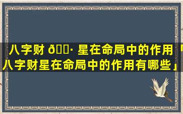 八字财 🕷 星在命局中的作用「八字财星在命局中的作用有哪些」